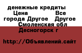 денежные кредиты! › Цена ­ 500 000 - Все города Другое » Другое   . Смоленская обл.,Десногорск г.